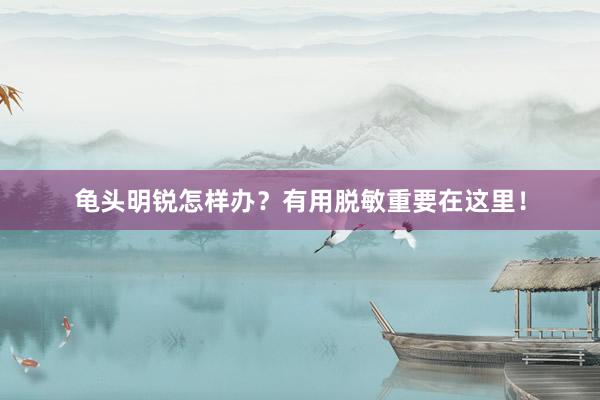 龟头明锐怎样办？有用脱敏重要在这里！